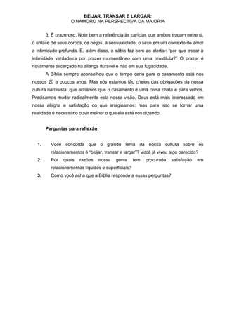 BEIJAR, TRANSAR E LARGAR:
                   O NAMORO NA PERSPECTIVA DA MAIORIA


       3. É prazeroso. Note bem a referência às carícias que ambos trocam entre si,
o enlace de seus corpos, os beijos, a sensualidade, o sexo em um contexto de amor
e intimidade profunda. E, além disso, o sábio faz bem ao alertar: “por que trocar a
intimidade verdadeira por prazer momentâneo com uma prostituta?” O prazer é
novamente alicerçado na aliança durável e não em sua fugacidade.
       A Bíblia sempre aconselhou que o tempo certo para o casamento está nos
nossos 20 e poucos anos. Mas nós estamos tão cheios das obrigações da nossa
cultura narcisista, que achamos que o casamento é uma coisa chata e para velhos.
Precisamos mudar radicalmente esta nossa visão. Deus está mais interessado em
nossa alegria e satisfação do que imaginamos; mas para isso se tornar uma
realidade é necessário ouvir melhor o que ele está nos dizendo.


       Perguntas para reflexão:


  1.     Você concorda que o grande lema da nossa cultura sobre os
         relacionamentos é “beijar, transar e largar”? Você já viveu algo parecido?
  2.     Por   quais   razões   nossa    gente      tem   procurado   satisfação   em
         relacionamentos líquidos e superficiais?
  3.     Como você acha que a Bíblia responde a essas perguntas?
 