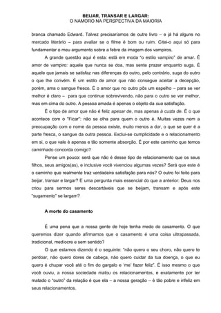 BEIJAR, TRANSAR E LARGAR:
                   O NAMORO NA PERSPECTIVA DA MAIORIA


branca chamado Edward. Talvez precisaríamos de outro livro – e já há alguns no
mercado literário – para avaliar se o filme é bom ou ruim. Citei-o aqui só para
fundamentar o meu argumento sobre a febre da imagem dos vampiros.
      A grande questão aqui é esta: está em moda “o estilo vampiro” de amar. É
amor de vampiro: aquele que nunca se doa, mas sente prazer enquanto suga. É
aquele que jamais se satisfaz nas diferenças do outro, pelo contrário, suga do outro
o que lhe convém. É um estilo de amor que não consegue aceitar a decepção,
porém, ama o sangue fresco. É o amor que no outro pôs um espelho – para se ver
melhor é claro – para que continue sobrevivendo, não para o outro se ver melhor,
mas em cima do outro. A pessoa amada é apenas o objeto da sua satisfação.
      É o tipo de amor que não é feliz apesar de, mas apenas à custa de. É o que
acontece com o "Ficar": não se olha para quem o outro é. Muitas vezes nem a
preocupação com o nome da pessoa existe, muito menos a dor, o que se quer é a
parte fresca, o sangue da outra pessoa. Exclui-se cumplicidade e o relacionamento
em si, o que vale é apenas e tão somente absorção. É por este caminho que temos
caminhado concorda comigo?
      Pense um pouco: será que não é desse tipo de relacionamento que os seus
filhos, seus amigos(as), e inclusive você vivenciou algumas vezes? Será que este é
o caminho que realmente traz verdadeira satisfação para nós? O outro foi feito para
beijar, transar e largar? E uma pergunta mais essencial do que a anterior: Deus nos
criou para sermos seres descartáveis que se beijam, transam e após este
“sugamento” se largam?


      A morte do casamento


      É uma pena que a nossa gente de hoje tenha medo do casamento. O que
queremos dizer quando afirmamos que o casamento é uma coisa ultrapassada,
tradicional, medíocre e sem sentido?
      O que estamos dizendo é o seguinte: “não quero o seu choro, não quero te
perdoar, não quero dores de cabeça, não quero cuidar da tua doença, o que eu
quero é chupar você até o fim do gargalo e „me‟ fazer feliz”. É isso mesmo o que
você ouviu, a nossa sociedade matou os relacionamentos, e exatamente por ter
matado o “outro” da relação é que ela – a nossa geração – é tão pobre e infeliz em
seus relacionamentos.
 