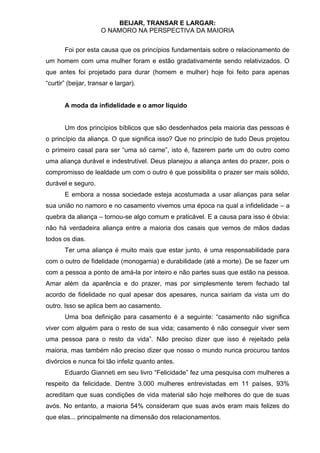 BEIJAR, TRANSAR E LARGAR:
                      O NAMORO NA PERSPECTIVA DA MAIORIA


       Foi por esta causa que os princípios fundamentais sobre o relacionamento de
um homem com uma mulher foram e estão gradativamente sendo relativizados. O
que antes foi projetado para durar (homem e mulher) hoje foi feito para apenas
“curtir” (beijar, transar e largar).


       A moda da infidelidade e o amor líquido


       Um dos princípios bíblicos que são desdenhados pela maioria das pessoas é
o princípio da aliança. O que significa isso? Que no princípio de tudo Deus projetou
o primeiro casal para ser “uma só carne”, isto é, fazerem parte um do outro como
uma aliança durável e indestrutível. Deus planejou a aliança antes do prazer, pois o
compromisso de lealdade um com o outro é que possibilita o prazer ser mais sólido,
durável e seguro.
       E embora a nossa sociedade esteja acostumada a usar alianças para selar
sua união no namoro e no casamento vivemos uma época na qual a infidelidade – a
quebra da aliança – tornou-se algo comum e praticável. E a causa para isso é óbvia:
não há verdadeira aliança entre a maioria dos casais que vemos de mãos dadas
todos os dias.
       Ter uma aliança é muito mais que estar junto, é uma responsabilidade para
com o outro de fidelidade (monogamia) e durabilidade (até a morte). De se fazer um
com a pessoa a ponto de amá-la por inteiro e não partes suas que estão na pessoa.
Amar além da aparência e do prazer, mas por simplesmente terem fechado tal
acordo de fidelidade no qual apesar dos apesares, nunca sairiam da vista um do
outro. Isso se aplica bem ao casamento.
       Uma boa definição para casamento é a seguinte: “casamento não significa
viver com alguém para o resto de sua vida; casamento é não conseguir viver sem
uma pessoa para o resto da vida”. Não preciso dizer que isso é rejeitado pela
maioria, mas também não preciso dizer que nosso o mundo nunca procurou tantos
divórcios e nunca foi tão infeliz quanto antes.
       Eduardo Gianneti em seu livro “Felicidade” fez uma pesquisa com mulheres a
respeito da felicidade. Dentre 3.000 mulheres entrevistadas em 11 países, 93%
acreditam que suas condições de vida material são hoje melhores do que de suas
avós. No entanto, a maioria 54% consideram que suas avós eram mais felizes do
que elas... principalmente na dimensão dos relacionamentos.
 