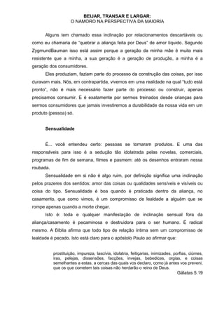 BEIJAR, TRANSAR E LARGAR:
                    O NAMORO NA PERSPECTIVA DA MAIORIA


      Alguns tem chamado essa inclinação por relacionamentos descartáveis ou
como eu chamaria de “quebrar a aliança feita por Deus” de amor líquido. Segundo
ZygmundBauman isso está assim porque a geração da minha mãe é muito mais
resistente que a minha, a sua geração é a geração de produção, a minha é a
geração dos consumidores.
      Eles produziam, faziam parte do processo da construção das coisas, por isso
duravam mais. Nós, em contrapartida, vivemos em uma realidade na qual “tudo está
pronto”, não é mais necessário fazer parte do processo ou construir, apenas
precisamos consumir. E é exatamente por sermos treinados desde crianças para
sermos consumidores que jamais investiremos a durabilidade da nossa vida em um
produto (pessoa) só.


      Sensualidade


      É... você entendeu certo: pessoas se tornaram produtos. E uma das
responsáveis para isso é a sedução tão idolatrada pelas novelas, comerciais,
programas de fim de semana, filmes e pasmem: até os desenhos entraram nessa
roubada.
      Sensualidade em si não é algo ruim, por definição significa uma inclinação
pelos prazeres dos sentidos; amor das coisas ou qualidades sensíveis e visíveis ou
coisa do tipo. Sensualidade é boa quando é praticada dentro da aliança, no
casamento, que como vimos, é um compromisso de lealdade a alguém que se
rompe apenas quando a morte chegar.
      Isto é: toda e qualquer manifestação de inclinação sensual fora da
aliança/casamento é pecaminosa e destruidora para o ser humano. É radical
mesmo. A Bíblia afirma que todo tipo de relação íntima sem um compromisso de
lealdade é pecado. Isto está claro para o apóstolo Paulo ao afirmar que:


           prostituição, impureza, lascívia, idolatria, feitiçarias, inimizades, porfias, ciúmes,
           iras, pelejas, dissensões, facções, invejas, bebedices, orgias, e coisas
           semelhantes a estas, a cercas das quais vos declaro, como já antes vos preveni,
           que os que cometem tais coisas não herdarão o reino de Deus.
                                                                                  Gálatas 5.19
 