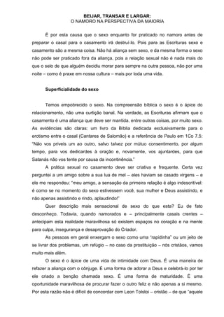 BEIJAR, TRANSAR E LARGAR:
                   O NAMORO NA PERSPECTIVA DA MAIORIA


      É por esta causa que o sexo enquanto for praticado no namoro antes de
preparar o casal para o casamento irá destruí-lo. Pois para as Escrituras sexo e
casamento são a mesma coisa. Não há aliança sem sexo, e da mesma forma o sexo
não pode ser praticado fora da aliança, pois a relação sexual não é nada mais do
que o selo de que alguém decidiu morar para sempre na outra pessoa, não por uma
noite – como é praxe em nossa cultura – mais por toda uma vida.


      Superficialidade do sexo


      Temos empobrecido o sexo. Na compreensão bíblica o sexo é o ápice do
relacionamento, não uma curtição banal. Na verdade, as Escrituras afirmam que o
casamento é uma aliança que deve ser mantida, entre outras coisas, por muito sexo.
As evidências são claras: um livro da Bíblia dedicada exclusivamente para o
erotismo entre o casal (Cantares de Salomão) e a referência de Paulo em 1Co 7.5:
“Não vos priveis um ao outro, salvo talvez por mútuo consentimento, por algum
tempo, para vos dedicardes à oração e, novamente, vos ajuntardes, para que
Satanás não vos tente por causa da incontinência.”
      A prática sexual no casamento deve ser criativa e frequente. Certa vez
perguntei a um amigo sobre a sua lua de mel – eles haviam se casado virgens – e
ele me respondeu: “meu amigo, a sensação da primeira relação é algo indescritível:
é como se no momento do sexo estivessem você, sua mulher e Deus assistindo, e
não apenas assistindo e rindo, aplaudindo!”
      Quer descrição mais sensacional de sexo do que esta? Eu de fato
desconheço. Todavia, quando namorados e – principalmente casais crentes –
antecipam esta realidade maravilhosa só existem espaços no coração e na mente
para culpa, insegurança e desaprovação do Criador.
      As pessoas em geral enxergam o sexo como uma “rapidinha” ou um jeito de
se livrar dos problemas, um refúgio – no caso da prostituição – nós cristãos, vamos
muito mais além.
      O sexo é o ápice de uma vida de intimidade com Deus. É uma maneira de
refazer a aliança com o cônjuge. É uma forma de adorar a Deus e celebrá-lo por ter
ele criado a benção chamada sexo. É uma forma de maturidade. É uma
oportunidade maravilhosa de procurar fazer o outro feliz e não apenas a si mesmo.
Por esta razão não é difícil de concordar com Leon Tolstoi – cristão – de que “aquele
 