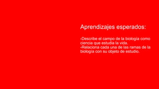 Aprendizajes esperados:
-Describe el campo de la biología como
ciencia que estudia la vida.
-Relaciona cada una de las ramas de la
biología con su objeto de estudio.
 