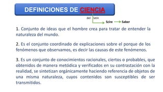 1. Conjunto de ideas que el hombre crea para tratar de entender la
naturaleza del mundo.
2. Es el conjunto coordinado de explicaciones sobre el porque de los
fenómenos que observamos, es decir las causas de este fenómenos.
3. Es un conjunto de conocimientos racionales, ciertos o probables, que
obtenidos de manera metódica y verificados en su contrastación con la
realidad, se sintetizan orgánicamente haciendo referencia de objetos de
una misma naturaleza, cuyos contenidos son susceptibles de ser
transmitidos.
DEFINICIONES DE CIENCIA
Scire Saber
del latín
 