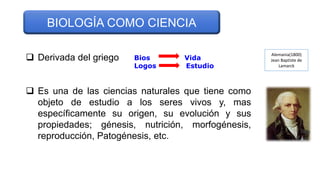  Derivada del griego
 Es una de las ciencias naturales que tiene como
objeto de estudio a los seres vivos y, mas
específicamente su origen, su evolución y sus
propiedades; génesis, nutrición, morfogénesis,
reproducción, Patogénesis, etc.
BIOLOGÍA COMO CIENCIA
Bios Vida
Logos Estudio
Alemania(1800)
Jean Baptiste de
Lamarck
 