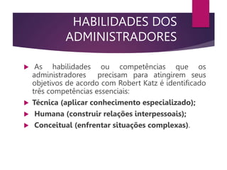 HABILIDADES DOS
ADMINISTRADORES
 As habilidades ou competências que os
administradores precisam para atingirem seus
objetivos de acordo com Robert Katz é identificado
três competências essenciais:
 Técnica (aplicar conhecimento especializado);
 Humana (construir relações interpessoais);
 Conceitual (enfrentar situações complexas).
 