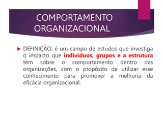 COMPORTAMENTO
ORGANIZACIONAL
 DEFINIÇÃO: é um campo de estudos que investiga
o impacto que indivíduos, grupos e a estrutura
têm sobre o comportamento dentro das
organizações, com o propósito de utilizar esse
conhecimento para promover a melhoria da
eficácia organizacional.
 