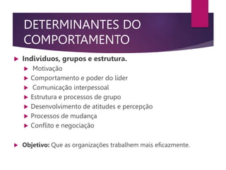 DETERMINANTES DO
COMPORTAMENTO
 Indivíduos, grupos e estrutura.
 Motivação
 Comportamento e poder do líder
 Comunicação interpessoal
 Estrutura e processos de grupo
 Desenvolvimento de atitudes e percepção
 Processos de mudança
 Conflito e negociação
 Objetivo: Que as organizações trabalhem mais eficazmente.
 