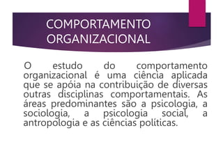COMPORTAMENTO
ORGANIZACIONAL
O estudo do comportamento
organizacional é uma ciência aplicada
que se apóia na contribuição de diversas
outras disciplinas comportamentais. As
áreas predominantes são a psicologia, a
sociologia, a psicologia social, a
antropologia e as ciências políticas.
 