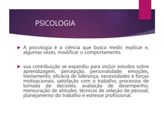 PSICOLOGIA
 A psicologia é a ciência que busca medir, explicar e,
algumas vezes, modificar o comportamento.
 sua contribuição se expandiu para incluir estudos sobre
aprendizagem, percepção, personalidade, emoções,
treinamento, eficácia de liderança, necessidades e forças
motivacionais, satisfação com o trabalho, processos de
tomada de decisões, avaliação de desempenho,
mensuração de atitudes, técnicas de seleção de pessoal,
planejamento do trabalho e estresse profissional.
 