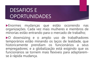 DESAFIOS E
OPORTUNIDADES
Enormes mudanças que estão ocorrendo nas
organizações. Cada vez mais mulheres e membros de
minorias estão entrando para o mercado de trabalho;
O downsizing e o amplo uso de trabalhadores
temporários estão minando os laços de lealdade, que
historicamente prendiam os funcionários a seus
empregadores; e a globalização está exigindo que os
funcionários se tornem mais flexíveis para adaptarem-
se à rápida mudança.
 
