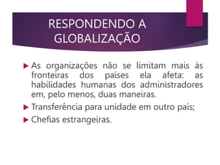 RESPONDENDO A
GLOBALIZAÇÃO
 As organizações não se limitam mais às
fronteiras dos países ela afeta: as
habilidades humanas dos administradores
em, pelo menos, duas maneiras.
 Transferência para unidade em outro país;
 Chefias estrangeiras.
 