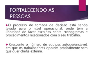 FORTALECENDO AS
PESSOAS
O processo de tomada de decisão está sendo
levado para o nível operacional, onde tem a
liberdade de fazer escolhas sobre cronogramas e
procedimentos relacionados com o seu trabalho.
 Crescente o número de equipes autogerenciavel,
em que os trabalhadores operam praticamente sem
qualquer chefia externa.
 