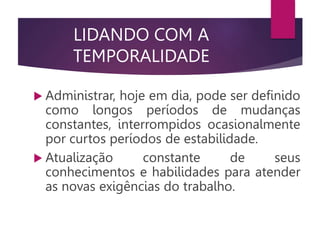 LIDANDO COM A
TEMPORALIDADE
 Administrar, hoje em dia, pode ser definido
como longos períodos de mudanças
constantes, interrompidos ocasionalmente
por curtos períodos de estabilidade.
 Atualização constante de seus
conhecimentos e habilidades para atender
as novas exigências do trabalho.
 