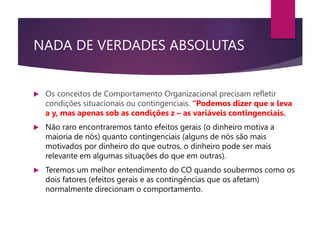 NADA DE VERDADES ABSOLUTAS
 Os conceitos de Comportamento Organizacional precisam refletir
condições situacionais ou contingenciais. “Podemos dizer que x leva
a y, mas apenas sob as condições z – as variáveis contingenciais.
 Não raro encontraremos tanto efeitos gerais (o dinheiro motiva a
maioria de nós) quanto contingenciais (alguns de nós são mais
motivados por dinheiro do que outros, o dinheiro pode ser mais
relevante em algumas situações do que em outras).
 Teremos um melhor entendimento do CO quando soubermos como os
dois fatores (efeitos gerais e as contingências que os afetam)
normalmente direcionam o comportamento.
 