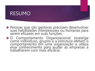 RESUMO
 Pessoas que são gestoras precisam desenvolver
suas habilidades interpessoais ou humanas para
serem eficazes em suas funções.
 O Comportamento Organizacional investiga
como indivíduos, grupos e a estrutura afetam o
comportamento em uma organização e utiliza
esse conhecimento para ajudar as empresas a
trabalharem com mais eficácia.
 