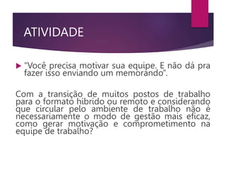 ATIVIDADE
 “Você precisa motivar sua equipe. E não dá pra
fazer isso enviando um memorando”.
Com a transição de muitos postos de trabalho
para o formato hibrido ou remoto e considerando
que circular pelo ambiente de trabalho não é
necessariamente o modo de gestão mais eficaz,
como gerar motivação e comprometimento na
equipe de trabalho?
 