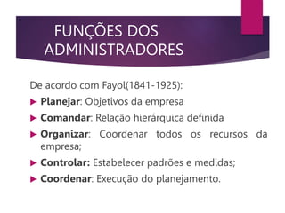 FUNÇÕES DOS
ADMINISTRADORES
De acordo com Fayol(1841-1925):
 Planejar: Objetivos da empresa
 Comandar: Relação hierárquica definida
 Organizar: Coordenar todos os recursos da
empresa;
 Controlar: Estabelecer padrões e medidas;
 Coordenar: Execução do planejamento.
 