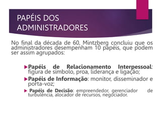 PAPÉIS DOS
ADMINISTRADORES
No final da década de 60, Mintzberg concluiu que os
administradores desempenham 10 papéis, que podem
ser assim agrupados:
Papéis de Relacionamento Interpessoal:
figura de símbolo, proa, liderança e ligação;
Papéis de Informação: monitor, disseminador e
porta-voz;
 Papéis de Decisão: empreendedor, gerenciador de
turbulência, alocador de recursos, negociador.
 