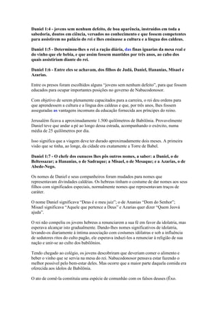 Daniel 1:4 - jovens sem nenhum defeito, de boa aparência, instruídos em toda a
sabedoria, doutos em ciência, versados no conhecimento e que fossem competentes
para assistirem no palácio do rei e lhes ensinasse a cultura e a língua dos caldeus.

Daniel 1:5 - Determinou-lhes o rei a ração diária, das finas iguarias da mesa real e
do vinho que ele bebia, e que assim fossem mantidos por três anos, ao cabo dos
quais assistiriam diante do rei.

Daniel 1:6 - Entre eles se achavam, dos filhos de Judá, Daniel, Hananias, Misael e
Azarias.

Entre os presos foram escolhidos alguns “jovens sem nenhum defeito”, para que fossem
educados para ocupar importantes posições no governo de Nabucodonosor.

Com objetivo de serem plenamente capacitados para a carreira, o rei deu ordens para
que aprendessem a cultura e a língua dos caldeus e que, por três anos, lhes fossem
asseguradas as vantagens incomuns da educação fornecida aos príncipes do reino.

Jerusalém ficava a aproximadamente 1.500 quilômetros de Babilônia. Provavelmente
Daniel teve que andar a pé ao longo dessa estrada, acompanhando o exército, numa
média de 25 quilômetros por dia.

Isso significa que a viagem deve ter durado aproximadamente dois meses. A primeira
visão que se tinha, ao longe, da cidade era exatamente a Torre de Babel.

Daniel 1:7 - O chefe dos eunucos lhes pôs outros nomes, a saber: a Daniel, o de
Beltessazar; a Hananias, o de Sadraque; a Misael, o de Mesaque; e a Azarias, o de
Abede-Nego.

Os nomes de Daniel e seus companheiros foram mudados para nomes que
representavam divindades caldéias. Os hebreus tinham o costume de dar nomes aos seus
filhos com significados especiais, normalmente nomes que representavam traços de
caráter.

O nome Daniel significava “Deus é o meu juiz”; o de Ananias “Dom do Senhor”;
Misael significava “Aquele que pertence a Deus” e Azarias quer dizer “Quem Jeová
ajuda”.

O rei não compeliu os jovens hebreus a renunciarem a sua fé em favor da idolatria, mas
esperava alcançar isto gradualmente. Dando-lhes nomes significativos de idolatria,
levando-os diariamente à íntima associação com costumes idólatras e sob a influência
de sedutores ritos do culto pagão, ele esperava induzi-los a renunciar à religião de sua
nação e unir-se ao culto dos babilônios.

Tendo chegado ao colégio, os jovens descobriram que deveriam comer o alimento e
beber o vinho que se servia na mesa do rei. Nabucodonosor pensava estar fazendo o
melhor possível pelo bem-estar deles. Mas ocorre que a maior parte daquela comida era
oferecida aos ídolos de Babilônia.

O ato de comê-la constituía uma espécie de comunhão com os falsos deuses (Êxo.
 