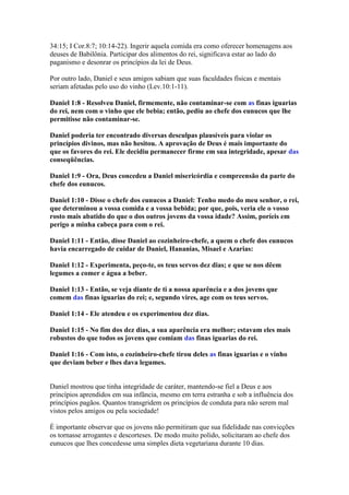 34:15; I Cor.8:7; 10:14-22). Ingerir aquela comida era como oferecer homenagens aos
deuses de Babilônia. Participar dos alimentos do rei, significava estar ao lado do
paganismo e desonrar os princípios da lei de Deus.

Por outro lado, Daniel e seus amigos sabiam que suas faculdades físicas e mentais
seriam afetadas pelo uso do vinho (Lev.10:1-11).

Daniel 1:8 - Resolveu Daniel, firmemente, não contaminar-se com as finas iguarias
do rei, nem com o vinho que ele bebia; então, pediu ao chefe dos eunucos que lhe
permitisse não contaminar-se.

Daniel poderia ter encontrado diversas desculpas plausíveis para violar os
princípios divinos, mas não hesitou. A aprovação de Deus é mais importante do
que os favores do rei. Ele decidiu permanecer firme em sua integridade, apesar das
conseqüências.

Daniel 1:9 - Ora, Deus concedeu a Daniel misericórdia e compreensão da parte do
chefe dos eunucos.

Daniel 1:10 - Disse o chefe dos eunucos a Daniel: Tenho medo do meu senhor, o rei,
que determinou a vossa comida e a vossa bebida; por que, pois, veria ele o vosso
rosto mais abatido do que o dos outros jovens da vossa idade? Assim, poríeis em
perigo a minha cabeça para com o rei.

Daniel 1:11 - Então, disse Daniel ao cozinheiro-chefe, a quem o chefe dos eunucos
havia encarregado de cuidar de Daniel, Hananias, Misael e Azarias:

Daniel 1:12 - Experimenta, peço-te, os teus servos dez dias; e que se nos dêem
legumes a comer e água a beber.

Daniel 1:13 - Então, se veja diante de ti a nossa aparência e a dos jovens que
comem das finas iguarias do rei; e, segundo vires, age com os teus servos.

Daniel 1:14 - Ele atendeu e os experimentou dez dias.

Daniel 1:15 - No fim dos dez dias, a sua aparência era melhor; estavam eles mais
robustos do que todos os jovens que comiam das finas iguarias do rei.

Daniel 1:16 - Com isto, o cozinheiro-chefe tirou deles as finas iguarias e o vinho
que deviam beber e lhes dava legumes.


Daniel mostrou que tinha integridade de caráter, mantendo-se fiel a Deus e aos
princípios aprendidos em sua infância, mesmo em terra estranha e sob a influência dos
princípios pagãos. Quantos transgridem os princípios de conduta para não serem mal
vistos pelos amigos ou pela sociedade!

É importante observar que os jovens não permitiram que sua fidelidade nas convicções
os tornasse arrogantes e descorteses. De modo muito polido, solicitaram ao chefe dos
eunucos que lhes concedesse uma simples dieta vegetariana durante 10 dias.
 