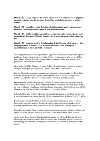 Daniel 1:17 - Ora, a estes quatro jovens Deus deu o conhecimento e a inteligência
em toda cultura e sabedoria; mas a Daniel deu inteligência de todas as visões e
sonhos.

Daniel 1:18 - Vencido o tempo determinado pelo rei para que os trouxessem, o
chefe dos eunucos os trouxe à presença de Nabucodonosor.

Daniel 1:19 - Então, o rei falou com eles; e, entre todos, não foram achados outros
como Daniel, Hananias, Misael e Azarias; por isso, passaram a assistir diante do
rei.

Daniel 1:20 - Em toda matéria de sabedoria e de inteligência sobre que o rei lhes
fez perguntas os achou dez vezes mais doutos do que todos os magos e
encantadores que havia em todo o seu reino.


Nos tempos bíblicos a palavra profeta não significava meramente uma pessoa capaz de
predizer o futuro. Certamente os profetas bíblicos predisseram o futuro, e predições
eram a especialidade de Daniel; mas a palavra profeta significa basicamente “uma
pessoa que fala em nome de outra”.

Os profetas da Bíblia falavam em nome de Deus. Eles tinham de comunicar a outros
qualquer mensagem que, através do Espírito Santo, Deus lhes enviasse.

Por sua fidelidade, os quatros jovens foram altamente recompensados por Deus. O rei
havia estipulado prazo para que os jovens aprendessem “a cultura e a língua dos
caldeus”. Ao final do prazo, o rei em pessoa os submeteu a um teste geral.

O resultado foi que eles alcançaram avaliação dez vezes melhor do que a dos demais
sábios do reino. Em razão disso, imediatamente eles “passaram a assistir diante do rei”,
ou seja, receberam posições de responsabilidade no governo. Esse conhecimento não foi
obra do acaso. Foi o resultado de estudo sob a orientação divina.

É bom lembrar que, entre os sábios da antiguidade, destacava-se Confúcio que até hoje
é respeitado como um grande filósofo. Ele foi contemporâneo de Daniel (551-479 a.C.).

Portanto, na corte de Babilônia estavam reunidos representantes de todas as terras,
homens do mais alto talento e dotados da cultura mais vasta que o mundo poderia
oferecer; não obstante, entre todos eles, os jovens hebreus não tiveram competidor.

Para obter a graça de Deus, precisamos desempenhar nossa parte. Sua graça é dada para
operar em nós o querer e o efetuar, mas nunca como substituto de nosso esforço.

Assim como Deus chamou Daniel para testemunhar por Ele em Babilônia, Ele nos
chama para sermos testemunhas Suas no mundo hoje. Tanto nos menores como nos
maiores negócios da vida, Ele deseja que revelemos aos homens os princípios do Seu
reino.
 