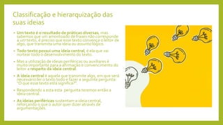 Classificação e hierarquização das
suas ideias
• Um texto é o resultado de práticas diversas, mas
sabemos que um amontoado de frases não corresponde
a um texto, é preciso que esse texto convença o leitor de
algo, que transmita uma ideia ou assunto lógico.
• Todo texto possui uma ideia central, é ela que vai
nortear todo o desenvolvimento do texto.
• Mas a utilização de ideias periféricas ou auxiliares é
muito importante para a afirmação e convencimento do
leitor a respeito da ideia central.
• A ideia central é aquela que transmite algo, em que será
necessário ler o texto todo e fazer a seguinte pergunta:
"O que esse texto está significa?".
• Respondendo a esta esta pergunta teremos então a
ideia central.
• As ideias periféricas sustentam a ideia central,
reforçando o que o autor quer dizer através de
argumentações.
 