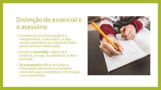 Distinção do essencial e
o acessório
• O essencial na comunicação é o
indispensável, o necessário, é algo
muito importante que não pode faltar
para transmitir informação.
• Do latim essentiale, refere-se à
essência, ou seja, à substância, à ideia
principal.
• Já o acessório refere-se a toda a
informação adicional mas também
necessária para completar a informação
a ser transmitida.
 