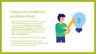 Colocar em evidência
as ideias-chave
• Quando se sublinha um texto, o que se
pretende é destacar ou tornar mais
visíveis as suas ideias principais e
secundárias e o objetivo é deixá-las
claramente delimitadas, de tal modo
que, com um simples golpe de vista,
elas se destaquem.
• Quem sublinha um texto lê duas vezes.
• Um sublinhado bem feito é muito
importante para rever mais rapidamente
as informações importantes.
 