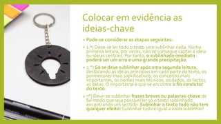 Colocar em evidência as
ideias-chave
• Pode-se considerar as etapas seguintes:
• 1.º) Deve-se ler todo o texto sem sublinhar nada. Numa
primeira leitura, por vezes, não se consegue captar a ideia
ou ideias centrais. Por tanto, o sublinhado imediato
poderá ser um erro e uma grande precipitação.
• 2.°) Só se deve sublinhar após uma segunda leitura,
destacando as ideias principais em cada parte do texto; os
pormenores mais significativos; os conceitos mais
importantes, os nomes mais técnicos, os dados, os factos,
as datas. O importante é que se encontre o fio condutor
do texto.
• 3°) Deve-se sublinhar frases breves ou palavras-chave de
tal modo que seja possível ler só o texto sublinhado
encontrando um sentido. Sublinhar o texto todo não tem
qualquer efeito! Sublinhar tudo é igual a nada sublinhar!
 