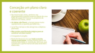 Conceção um plano claro
e coerente
• Na maioria das vezes, sentimo-nos
despreparados quando estamos diante de uma
folha de papel em branco no propósito de
elaborar um texto, certo?
• As ideias não fluem, o tempo passa muito
rapidamente, e quando percebemos...
• Lá se foi o tempo e não atingimos o objetivo
planeado.
• Mas existe uma fórmula mágica para se
construir um bom texto?
• A resposta é simples.
• Basta lembrarmo-nos que toda a escrita
requer praticidade, conhecimento prévio do
assunto abordado, e, sobretudo, técnicas, que
constituem a performance de todo texto bem
elaborado.
 
