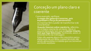 Conceção um plano claro e
coerente
• Como exemplo, verifique:
• A magia das palavras é enorme, pois
expressam a força do pensamento.
• As mesmas têm o poder de transformar e de
conscientizar.
• Quando falamos sobre coerência, referimo-
nos à lógica interna de um texto, isto é, o
assunto abordado tem que se manter intacto,
sem que haja distorções, facilitando, assim, o
entendimento da mensagem.
• Estes são apenas alguns dos requisitos para a
elaboração de um texto, e estas técnicas vão
sendo apreendidas à medida que nos tornamos
escritores assíduos.
 