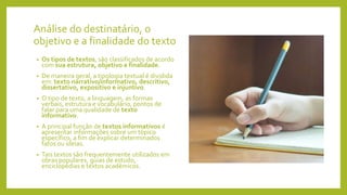 Análise do destinatário, o
objetivo e a finalidade do texto
• Os tipos de textos, são classificados de acordo
com sua estrutura, objetivo e finalidade.
• De maneira geral, a tipologia textual é dividida
em: texto narrativo/informativo, descritivo,
dissertativo, expositivo e injuntivo.
• O tipo de texto, a linguagem, as formas
verbais, estrutura e vocabulário, pontos de
falar para uma qualidade de texto
informativo.
• A principal função de textos informativos é
apresentar informações sobre um tópico
específico, a fim de explicar determinados
fatos ou ideias.
• Tais textos são frequentemente utilizados em
obras populares, guias de estudo,
enciclopédias e textos académicos.
 