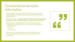 Características do texto
informativo
• A linguagem usada no texto informativo tem como
objetivo ajudar o leitor para a compressão de ideias e
julgamentos.
• Para fazer isso, a construção da frase deve ser simples e
acessível com um léxico para a maioria dos leitores.
• Além disso, o texto deve ter uma estrutura bem
organizada, geralmente com a seguinte colocação:
• Introdução;
• Corpo;
• Conclusão.
• Deve ser um texto objetivo e a informação que é
transmitida deve fornecer dados verificáveis ou
exemplos.
 