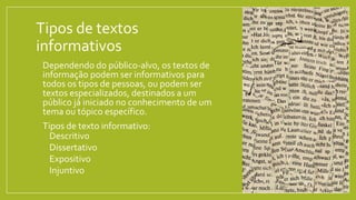 Tipos de textos
informativos
• Dependendo do público-alvo, os textos de
informação podem ser informativos para
todos os tipos de pessoas, ou podem ser
textos especializados, destinados a um
público já iniciado no conhecimento de um
tema ou tópico específico.
• Tipos de texto informativo:
• Descritivo
• Dissertativo
• Expositivo
• Injuntivo
 