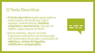 OTexto Descritivo
• O texto descritivo expõe apreciações e
observações, de modo que indica
aspetos, características, detalhes
singulares e pormenores, seja de um
objeto, lugar, pessoa ou facto.
• Dessa maneira, alguns recursos
linguísticos relevantes na estruturação
dos textos descritivos são: a utilização de
adjetivos, verbos de ligações,
metáforas e comparações.
 