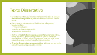 Texto Dissertativo
• O texto dissertativo procura defender uma ideia e, logo, é
baseado na argumentação e no desenvolvimento de um
tema.
• Para tanto, a sua estrutura, dividida em três partes
fundamentais:
• Tese (introdução)
• Antítese (desenvolvimento)
• Nova tese (conclusão)
• Define o modelo básico para apresentar uma tese (ideia,
tema, assunto), explorar argumentos contra e a favor
(antítese) e, por fim, sugerir uma nova tese, ou seja, uma
nova ideia para concluir a sua fundamentação.
• O texto dissertativo-argumentativo, além de ser um texto
opinativo, procura persuadir o leitor.
 