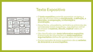 Texto Expositivo
• O texto expositivo pretende apresentar um tema, a
partir de recursos como a conceituação, a definição, a
descrição, a comparação, a informação e
enumeração.
• Dessa forma, uma palestra, seminário ou entrevista são
consideradas textos expositivos, cujo objetivo central
do emissor é explanar, discutir, explicar sobre um
assunto.
• São classificados em: texto informativo-expositivo
(transmissão de informações) ou texto expositivo-
argumentativo (defesa de opinião sobre um tema).
• Outros exemplos de textos expositivos são os verbetes
de dicionários e as enciclopédias.
 