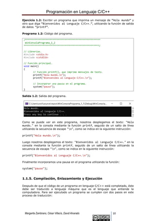 Programación en Lenguaje C/C++
Margarita Zambrano, César Villacís, David Alvarado 10
Ejercicio 1.2: Escribir un programa que imprima un mensaje de “Hola mundo” y
otro que diga “Bienvenidos al Lenguaje C/C++.”, utilizando la función de salida
de datos “printf”.
Programa 1.2: Código del programa.
/*******************************************************
WinConsolaPrograma_1_2
*******************************************************/
// Librerías.
#include <stdio.h>
#include <cstdlib>
// Función principal.
void main()
{
// Función printf(), que imprime mensajes de texto.
printf("Hola mundo.n");
printf("Bienvenidos al Lenguaje C/C++.n");
// Incorporar una pausa en el programa.
system("pause");
}
Salida 1.2: Salida del programa.
Como se puede ver en este programa, nosotros desplegamos el texto: "Hola
mundo." en la consola mediante la función printf, seguido de un salto de línea
utilizando la secuencia de escape "n", como se indica en la siguiente instrucción:
printf("Hola mundo.n");
Luego nosotros desplegamos el texto: "Bienvenidos al Lenguaje C/C++." en la
consola mediante la función printf, seguido de un salto de línea utilizando la
secuencia de escape "n", como se indica en la siguiente instrucción:
printf("Bienvenidos al Lenguaje C/C++.n");
Finalmente incorporamos una pausa en el programa utilizando la función:
system("pause");
1.1.5. Compilación, Enlazamiento y Ejecución
Después de que el código de un programa en lenguaje C/C++ está completado, éste
debe ser traducido a lenguaje máquina que es el lenguaje que entiende la
computadora. Para ser ejecutado un programa se cumplen con dos pasos en este
proceso de traducción:
 