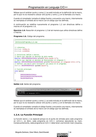 Programación en Lenguaje C/C++
Margarita Zambrano, César Villacís, David Alvarado 18
Nótese que el carácter punto y coma (;) ya está incluido en la definición de la macro,
por lo que no es necesario colocar otro punto y como (;) en la llamada a la macro.
Cuando el compilador compila el código fuente y encuentra una macro, internamente
se reemplaza el símbolo de la macro con el código que fue definida.
A continuación se redefine nuevamente el programa 1.2 con directivas define o
macros en el programa 1.6.
Ejercicio 1.6: Reescribir el programa 1.2 de tal manera que utilice directivas define
o macros.
Programa 1.6. Código del programa.
/*******************************************************
WinConsolaPrograma_1_6.cpp
*******************************************************/
// Librerías.
#include <stdio.h>
#include <cstdlib>
// Directivas define o macros.
// Macro que imprime un mensaje de Hola mundo.
#define IMPRIMIRMENSAJEHOLA printf("Hola mundo.n");
// Macro que imprime un mensaje de Bienvenidos al Lenguaje C.
#define IMPRIMIRMENSAJEBIENVENIDOS printf("Bienvenidos al Lenguaje C/C++.n");
// Definir una macro para incorporar una pausa en el programa.
#define INCORPORARPAUSA system("pause");
// Función principal.
void main()
{
IMPRIMIRMENSAJEHOLA
IMPRIMIRMENSAJEBIENVENIDOS
INCORPORARPAUSA
}
Salida 1.6: Salida del programa.
Nótese que el carácter punto y coma (;) ya está incluido en la definición de la macro,
por lo que no es necesario colocar otro punto y como (;) en la llamada a la macro.
Cuando el compilador compila el código fuente y encuentra una macro, internamente
se reemplaza el símbolo de la macro con el código que fue definida.
1.2.4. La Función Principal
La función main(…) es especial porque es el punto de entrada para cada programa
en C/C++, es decir, cada programa en C/C++ comienza ejecutando su main.
Consecuentemente, cada programa en C/C++ debe tener una función main (Joyanes,
 