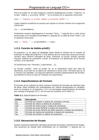 Programación en Lenguaje C/C++
Margarita Zambrano, César Villacís, David Alvarado 21
Como se puede ver en este programa, nosotros desplegamos el texto: “Ingrese su
primer nombre y presione INTRO: ” en la consola con la siguiente instrucción:
cout << "Ingrese su primer nombre y presione INTRO: ";
Luego nosotros le pedimos al usuario que ingrese su primer nombre con la siguiente
instrucción:
cin >> primerNombre;
Finalmente nosotros desplegamos el mensaje “Hola, ” seguido de un valor string
almacenado en la variable primerNombre y seguido de un salto de línea “endl”, con
la siguiente instrucción:
cout << "Hola, " << primerNombre << endl;
1.3.3. Función de Salida printf()
El programa 1.2 es capaz de desplegar datos desde la ventana de la consola. Al
examinar el código del programa 1.2 se observa que se invoca dos veces a la función
‘printf()’ para imprimir mensajes de texto. Entonces, la función ‘printf()’ permite
imprimir cadenas de caracteres o texto. El prototipo o la declaración de la función
‘printf()’ es el siguiente:
int printf(const char *formato [, argumentos, …]);
La función ‘printf()’, como se puede ver en la declaración tiene dos tipos de
elementos, el primero es la cadena de caracteres o texto (char *formato) que se va
a imprimir por pantalla; y el segundo elemento contiene especificadores de formato,
que definen la forma en que se muestran los argumentos.
1.3.4. Especificadores de Formato
El formato de las cadenas de texto contiene símbolos de formateo de distintos tipos
de datos. Estos símbolos son reemplazados por valores almacenados en variables,
como se muestra en el programa 1.13. Los principales especificadores de formato
que maneja el lenguaje C/C++ son los que se muestran en la Tabla 2.1.
Tabla 2.1. Especificadores de Formato.
Código Descripción
%c Formato de carácter a cadena de caracteres (string)
%d Formato de entero a cadena de caracteres
%ld Formato de entero largo a cadena de caracteres
%f Formato de punto flotante a cadena de caracteres
%lf Formato de punto flotante de doble precisión a cadena de caracteres
%s Formato de cadena de caracteres a cadena de caracteres
%p Formato de puntero a cadena de caracteres
1.3.5. Secuencias de Escape
Existen caracteres especiales, llamados secuencias de escape o caracteres de escape.
Una secuencia de escape está simbolizada con un backslash ‘’ seguido por un
 