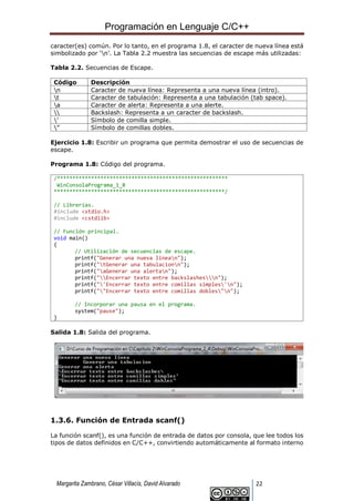 Programación en Lenguaje C/C++
Margarita Zambrano, César Villacís, David Alvarado 22
caracter(es) común. Por lo tanto, en el programa 1.8, el caracter de nueva línea está
simbolizado por ‘n’. La Tabla 2.2 muestra las secuencias de escape más utilizadas:
Tabla 2.2. Secuencias de Escape.
Código Descripción
n Caracter de nueva línea: Representa a una nueva línea (intro).
t Caracter de tabulación: Representa a una tabulación (tab space).
a Caracter de alerta: Representa a una alerte.
 Backslash: Representa a un caracter de backslash.
’ Símbolo de comilla simple.
” Símbolo de comillas dobles.
Ejercicio 1.8: Escribir un programa que permita demostrar el uso de secuencias de
escape.
Programa 1.8: Código del programa.
/*******************************************************
WinConsolaPrograma_1_8
*******************************************************/
// Librerías.
#include <stdio.h>
#include <cstdlib>
// Función principal.
void main()
{
// Utilización de secuencias de escape.
printf("Generar una nueva linean");
printf("tGenerar una tabulacionn");
printf("aGenerar una alertan");
printf("Encerrar texto entre backslashesn");
printf("'Encerrar texto entre comillas simples'n");
printf(""Encerrar texto entre comillas dobles"n");
// Incorporar una pausa en el programa.
system("pause");
}
Salida 1.8: Salida del programa.
1.3.6. Función de Entrada scanf()
La función scanf(), es una función de entrada de datos por consola, que lee todos los
tipos de datos definidos en C/C++, convirtiendo automáticamente al formato interno
 