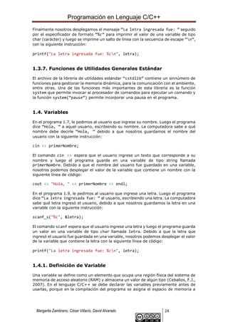 Programación en Lenguaje C/C++
Margarita Zambrano, César Villacís, David Alvarado 24
Finalmente nosotros desplegamos el mensaje “La letra ingresada fue: ” seguido
por el especificador de formato “%c” para imprimir el valor de una variable de tipo
char (carácter) y luego se imprime un salto de línea con la secuencia de escape “n”,
con la siguiente instrucción:
printf("La letra ingresada fue: %cn", letra);
1.3.7. Funciones de Utilidades Generales Estándar
El archivo de la librería de utilidades estándar “cstdlib” contiene un sinnúmero de
funciones para gestionar la memoria dinámica, para la comunicación con el ambiente,
entre otras. Una de las funciones más importantes de esta librería es la función
system que permite invocar al procesador de comandos para ejecutar un comando y
la función system(“pause”) permite incorporar una pausa en el programa.
1.4. Variables
En el programa 1.7, le pedimos al usuario que ingrese su nombre. Luego el programa
dice “Hola, ” a aquel usuario, escribiendo su nombre. La computadora sabe a qué
nombre debe decirle “Hola, ” debido a que nosotros guardamos el nombre del
usuario con la siguiente instrucción:
cin >> primerNombre;
El comando cin >> espera que el usuario ingrese un texto que corresponde a su
nombre y luego el programa guarda en una variable de tipo string llamada
primerNombre. Debido a que el nombre del usuario fue guardado en una variable,
nosotros podemos desplegar el valor de la variable que contiene un nombre con la
siguiente línea de código:
cout << "Hola, " << primerNombre << endl;
En el programa 1.9, le pedimos al usuario que ingrese una letra. Luego el programa
dice “La letra ingresada fue: ” al usuario, escribiendo una letra. La computadora
sabe qué letra ingresó el usuario, debido a que nosotros guardamos la letra en una
variable con la siguiente instrucción:
scanf_s("%c", &letra);
El comando scanf espera que el usuario ingrese una letra y luego el programa guarda
un valor en una variable de tipo char llamada letra. Debido a que la letra que
ingresó el usuario fue guardada en una variable, nosotros podemos desplegar el valor
de la variable que contiene la letra con la siguiente línea de código:
printf("La letra ingresada fue: %cn", letra);
1.4.1. Definición de Variable
Una variable se define como un elemento que ocupa una región física del sistema de
memoria de acceso aleatorio (RAM) y almacena un valor de algún tipo (Ceballos, F.J.,
2007). En el lenguaje C/C++ se debe declarar las variables previamente antes de
usarlas, porque en la compilación del programa se asigna el espacio de memoria a
 