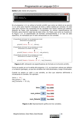 Programación en Lenguaje C/C++
Margarita Zambrano, César Villacís, David Alvarado 28
Salida 1.11: Salida del programa.
En el programa 1.11 se utiliza la función printf() que como se indicó en la sección
1.3.3, sirve para imprimir mensajes de texto y datos (salida por consola). En este
caso para imprimir los contenidos de las variables que tienen valores por defecto,
después de haber sido declaradas e inicializadas, se utilizan especificadores de
formato, para imprimir cada tipo de dato (char, int, float), que como se muestra en
la Figura 1.17, el especificador de formato correspondiente a un tipo de dato
específico, se reemplaza por el valor almacenado en una variable.
El especificador de formato ‘%c’ se reemplaza por el valor
almacenado en la variable ‘letra’
El especificador de formato ‘%d’ se reemplaza por el valor
almacenado en la variable ‘num_entero’
El especificador de formato ‘%f’ se reemplaza por el valor
almacenado en la variable ‘num_flotante’
printf("Letra: %c n", letra);
printf("Numero entero: %d n", num_entero);
printf("Numero flotante: %f n", num_flotante);
Figura 1.17. Utilización de especificadores de formato en la función printf().
Como se puede ver en la salida del programa 1.11, se imprimen valores por defecto
y no basura (garbage), ya que las variables han sido declaradas y luego inicializadas.
Cuando se asigna un valor a una variable, se dice que estamos definiendo o
inicializando la variable. Por ejemplo:
letra = 'M';
num_entero = 20;
num_flotante = 17.23;
Figura 1.18. Representación gráfica de tres variables.
 
