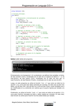 Programación en Lenguaje C/C++
Margarita Zambrano, César Villacís, David Alvarado 30
using namespace std;
// Función principal.
void main()
{
// Declaración e inicialización de variables.
char letra = ' ';
int num_entero = 0;
float num_flotante = 0.0;
// Imprimir un mensaje y leer un dato.
cout << "Ingrese una letra: "; // Salida.
cin >> letra; // Entrada.
// Imprimir un mensaje y leer un dato.
cout << "Ingrese un numero entero: "; // Salida.
cin >> num_entero; // Entrada.
// Imprimir un mensaje y leer un dato.
cout << "Ingrese un numero flotante: "; // Salida.
cin >> num_flotante; // Entrada.
// Imprimir un caracter de nueva línea.
cout << endl;
// Imprimir los valores que el usuario ha ingresado.
cout << "Letra: " << letra << endl;
cout << "Numero entero: " << num_entero << endl;
cout << "Numero flotante: " << num_flotante << endl;
// Incorporar una pausa en el programa.
system("pause");
}
Salida 1.12: Salida del programa.
Primeramente, en el programa 1.12, se declaran y se definen tres variables: a) letra,
de tipo caracter (char), inicializada con el valor de un espacio en blanco (‘ ‘); b)
num_entero, de tipo entero (int), inicializada con el valor de cero (0); c)
num_flotante, de tipo flotante (float), inicializada con el valor de cero (0.0f).
Luego, en este programa se utiliza la función ‘cin >>’ que como se indicó en la
sección 1.3.2, sirve para leer datos (entrada por consola). En este caso se leen tres
datos, uno de tipo char, otro de tipo int y otro de tipo float, cuyas variables van a
ser modificadas en su contenido con valores que el usuario ingresa por teclado a la
consola.
Finalmente, se utiliza la función ‘cout <<’ que como se indicó en la sección 1.3.1,
sirve para imprimir mensajes de texto y datos (salida por consola). En este caso,
esta función se utilizó para imprimir los tres datos leídos por teclado.
 
