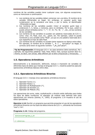 Programación en Lenguaje C/C++
Margarita Zambrano, César Villacís, David Alvarado 33
nombres de las variables pueden tener cualquier cosa, con algunas excepciones,
como se mencionan a continuación:
1. Los nombres de las variables deben comenzar con una letra. El nombre de la
variable 5MiVariable es ilegal. Sin embargo, el caracter guión bajo
(underscore) se lo considera una letra, y por lo tanto, el identificador
_MiVariable es legal.
2. Los nombres de las variables pueden incluir el caracter guión bajo o
underscore (‘_’), letras, y números, pero no símbolos. Por lo que, usted no
puede utilizar símbolos como: ‘!’, ‘”’, ‘#’, ‘$’, ‘%’, ‘&’, `/`, etc., en los nombres
de las variables.
3. Los nombres de las variables no pueden ser palabras reservadas de C/C++,
como: char, int, float, cout, cin, _getch, etc. Por ejemplo, usted no puede
nombrarle a una variable como “float”, ya que es una palabra reservada de C
que especifica el tipo de dato float.
4. Los nombres de las variables no pueden tener espacios en blanco entre ellas.
Por ejemplo, el nombre de la variable “_ M i _ Variable” es ilegal, lo
correcto sería tener el siguiente nombre: “_Mi_Variable”.
Tip de Programación: El lenguaje C/C++ es case sensitive (letra sensitiva). Por
ejemplo, las siguientes palabras: hola, Hola, HOLA, hola, aunque quieren decir lo
mismo, es decir, son únicas, ellas difieren por la letra (mayúscula y minúscula).
1.5. Operadores Aritméticos
Adicionalmente a la declaración, definición, lectura e impresión de variables de
diferentes tipos de datos que maneja el lenguaje C/C++, nosotros podemos ejecutar
operaciones aritméticas básicas entre ellas.
1.5.1. Operadores Aritméticos Binarios
El lenguaje C/C++ maneja cinco operadores aritméticos binarios:
1. Operador Suma (+).
2. Operador Resta (-).
3. Operador de Multiplicación (*).
4. Operador de División (/).
5. Operador de Módulo (%).
Las operaciones de suma, resta, multiplicación y división están definidas para todos
los tipos de datos numéricos. El operador de módulo está definido sólo para
operaciones con enteros (Davies, P., 1995). El programa 1.14 muestra el uso de
estos operadores.
Ejercicio 1.14: Escribir un programa que permita presentar el uso de los operadores
aritméticos binarios con los tipos de datos enteros de C/C++, utilizando las funciones
‘cout’ y ‘cin’.
Programa 1.14: Código del programa.
/*******************************************************
WinConsolaPrograma_1_14
*******************************************************/
// Librerías.
 