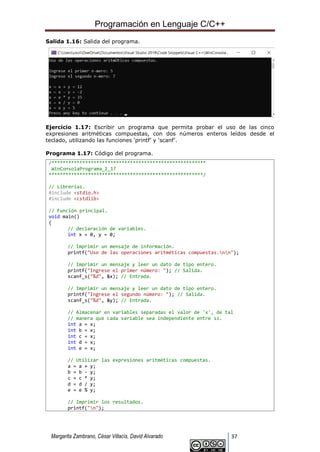 Programación en Lenguaje C/C++
Margarita Zambrano, César Villacís, David Alvarado 37
Salida 1.16: Salida del programa.
Ejercicio 1.17: Escribir un programa que permita probar el uso de las cinco
expresiones aritméticas compuestas, con dos números enteros leídos desde el
teclado, utilizando las funciones ‘printf’ y ‘scanf’.
Programa 1.17: Código del programa.
/*******************************************************
WinConsolaPrograma_1_17
*******************************************************/
// Librerías.
#include <stdio.h>
#include <cstdlib>
// Función principal.
void main()
{
// declaración de variables.
int x = 0, y = 0;
// Imprimir un mensaje de información.
printf("Uso de las operaciones aritméticas compuestas.nn");
// Imprimir un mensaje y leer un dato de tipo entero.
printf("Ingrese el primer número: "); // Salida.
scanf_s("%d", &x); // Entrada.
// Imprimir un mensaje y leer un dato de tipo entero.
printf("Ingrese el segundo número: "); // Salida.
scanf_s("%d", &y); // Entrada.
// Almacenar en variables separadas el valor de 'x', de tal
// manera que cada variable sea independiente entre sí.
int a = x;
int b = x;
int c = x;
int d = x;
int e = x;
// Utilizar las expresiones aritméticas compuestas.
a = a + y;
b = b - y;
c = c * y;
d = d / y;
e = e % y;
// Imprimir los resultados.
printf("n");
 