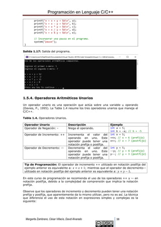 Programación en Lenguaje C/C++
Margarita Zambrano, César Villacís, David Alvarado 38
printf("x = x + y = %dn", a);
printf("x = x - y = %dn", b);
printf("x = x * y = %dn", c);
printf("x = x / y = %dn", d);
printf("x = x % y = %dn", e);
// Incorporar una pausa en el programa.
system("pause");
}
Salida 1.17: Salida del programa.
1.5.4. Operadores Aritméticos Unarios
Un operador unario es una operación que actúa sobre una variable u operando
(Davies, P., 1995). La Tabla 1.4 resume los tres operadores unarios que maneja el
C/C++.
Tabla 1.4. Operadores Unarios.
Operador Unario Descripción Ejemplo
Operador de Negación: - Niega el operando. int a = 5;
int b = -a; // b = -5
Operador de Incremento: ++ Incrementa el valor del
operando en uno. Este
operador puede tener una
notación prefija o postfija.
int x = 5;
++x; // x = 6 (prefijo)
x++; // x = 7 (postfijo)
Operador de Decremento: -- Decrementa el valor del
operando en uno. Este
operador puede tener una
notación prefija o postfija.
int y = 5;
--y; // y = 4 (prefijo)
y--; // y = 3 (postfijo)
Tip de Programación: El operador de incremento ++ utilizado en notación postfija del
ejemplo anterior es equivalente a: 𝑥 = 𝑥 + 1; mientras que el operador de decremento--
utilizado en notación postfija del ejemplo anterior es equivalente a: 𝑦 = 𝑦 − 1.
En este curso de programación se recomienda el uso de los operadores ++ y -- en
notación postfija, debido a la complejidad de comprensión que implica la notación
prefija.
Observe que los operadores de incremento y decremento pueden tener una notación
prefija y postfija, que aparentemente da lo mismo utilizar, pero no es así. La técnica
que diferencia el uso de esta notación en expresiones simples y complejas es la
siguiente:
 