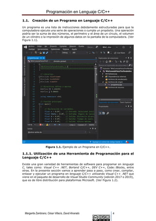 Programación en Lenguaje C/C++
Margarita Zambrano, César Villacís, David Alvarado 4
1.1. Creación de un Programa en Lenguaje C/C++
Un programa es una lista de instrucciones debidamente estructuradas para que la
computadora ejecute una serie de operaciones o cumpla un propósito. Una operación
podría ser la suma de dos números, el perímetro y el área de un círculo, el volumen
de un cilindro o la impresión de algunos datos en la pantalla de la computadora. (Ver
Figura 1.1).
Figura 1.1. Ejemplo de un Programa en C/C++.
1.1.1. Utilización de una Herramienta de Programación para el
Lenguaje C/C++
Existe una gran variedad de herramientas de software para programar en lenguaje
C, tales como: Visual C++ .NET, Borland C/C++, DEV C++, Code::Blocks, entre
otras. En la presente sección vamos a aprender paso a paso, como crear, compilar,
enlazar y ejecutar un programa en lenguaje C/C++ utilizando Visual C++ .NET que
viene en el paquete de desarrollo de Visual Studio Community (edición 2017 o 2019),
que es de libre distribución para plataformas Microsoft. (Ver Figura 1.2).
 