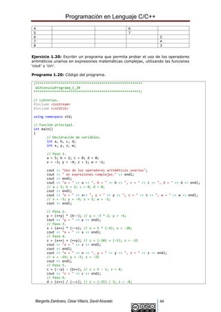 Programación en Lenguaje C/C++
Margarita Zambrano, César Villacís, David Alvarado 44
4 6
5 7
6 5
7 4
8 3
Ejercicio 1.20: Escribir un programa que permita probar el uso de los operadores
aritméticos unarios en expresiones matemáticas complejas, utilizando las funciones
‘cout’ y ‘cin’.
Programa 1.20: Código del programa.
/*******************************************************
WinConsolaPrograma_1_20
*******************************************************/
// Librerías.
#include <iostream>
#include <cstdlib>
using namespace std;
// Función principal.
int main()
{
// Declaración de variables.
int a, b, c, d;
int x, y, z, w;
// Paso 1.
a = 5; b = 2; c = 0; d = 0;
x = -3; y = -4; z = 1; w = -1;
cout << "Uso de los operadores aritméticos unarios";
cout << " en expresiones complejas." << endl;
cout << endl;
cout << "a = " << a << ", b = " << b << ", c = " << c << ", d = " << d << endl;
// a = 5; b = 2; c = 0; d = 0;
cout << endl;
cout << "x = " << x<< ", y = " << y << ", z = " << z << ", w = " << w << endl;
// x = -3; y = -4; z = 1; w = -1;
cout << endl;
// Paso 2.
y = (++y) * (b--); // y = -3 * 2; y = -6;
cout << "y = " << y << endl;
// Paso 3.
x = (a++) * (--x); // x = 5 * (-4); x = -20;
cout << "x = " << x << endl;
// Paso 4.
z = (x++) + (++y); // z = (-20) + (-5); z = -25
cout << "z = " << z << endl;
cout << endl;
cout << "x = " << x << ", y = " << y << ", z = " << z << endl;
// x = -19; y = -5; z = -25
cout << endl;
// Paso 5.
c = (--a) - (b++); // z = 5 - 1; z = 4;
cout << "c = " << c << endl;
// Paso 6.
d = (z++) / (--c); // z = (-25) / 3; z = -8;
 