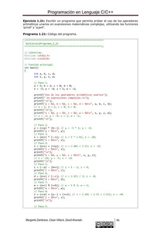 Programación en Lenguaje C/C++
Margarita Zambrano, César Villacís, David Alvarado 46
Ejercicio 1.21: Escribir un programa que permita probar el uso de los operadores
aritméticos unarios en expresiones matemáticas complejas, utilizando las funciones
‘printf’ y ‘scanf’.
Programa 1.21: Código del programa.
/*******************************************************
WinConsolaPrograma_1_21
*******************************************************/
// Librerías.
#include <stdio.h>
#include <cstdlib>
// Función principal.
int main()
{
int a, b, c, d;
int x, y, z, w;
// Paso 1.
a = 5; b = 2; c = 0; d = 0;
x = -3; y = -4; z = 1; w = -1;
printf("Uso de los operadores aritméticos unarios");
printf(" en expresiones complejas.n");
printf("n");
printf("a = %d, b = %d, c = %d, d = %dn", a, b, c, d);
// a = 5; b = 2; c = 0; d = 0;
printf("n");
printf("x = %d, y = %d, z = %d, w = %dn", x, y, z, w);
// x = -3; y = -4; z = 1; w = -1;
printf("n");
// Paso 2.
y = (++y) * (b--); // y = -3 * 2; y = -6;
printf("y = %dn", y);
// Paso 3.
x = (a++) * (--x); // x = 5 * (-4); x = -20;
printf("x = %dn", x);
// Paso 4.
z = (x++) + (++y); // z = (-20) + (-5); z = -25
printf("z = %dn", z);
printf("n");
printf("x = %d, y = %d, z = %dn", x, y, z);
// x = -19; y = -5; z = -25
printf("n");
// Paso 5.
c = (--a) - (b++); // z = 5 - 1; z = 4;
printf("c = %dn", c);
// Paso 6.
d = (z++) / (--c); // z = (-25) / 3; z = -8;
printf("d = %dn", d);
// Paso 7.
w = (a++) % (++b); // w = 5 % 3; w = 2;
printf("w = %dn", w);
// Paso 8.
z = (++x) + (y--) + (++z); // z = (-18) + (-5) + (-23); z = -46
printf("z = %dn", z);
printf("n");
// Paso 9.
 